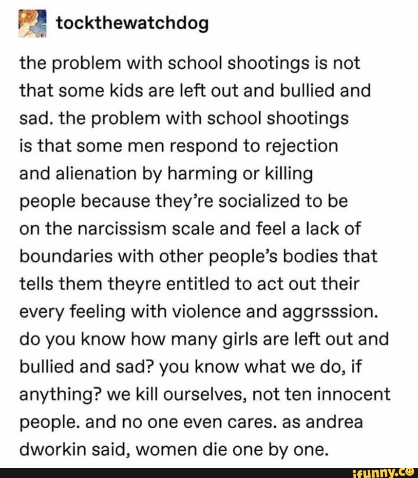 the problem with school shootings is not
that some kids are left out and bullied and
sad. the problem with school shootings
is that some men respond to rejection
and alienation by harming or killing
people because they're socialized to be
on the narcissism scale and feel a lack of
boundaries with other people's bodies that
tells them theyre entitled to act out their
every feeling with violence and aggrsssion.
do you know how many girls are left out and
bullied and sad? you know what we do, if
anything? we kill ourselves, not ten innocent
people. and no one even cares. as andrea
dworkin said, women die one by one.
