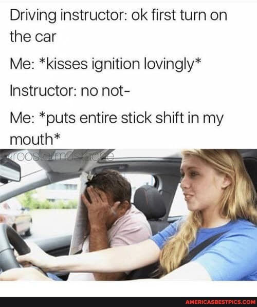 Driving instructor: ok first turn on the car
Me: *kisses ignition lovingly*
Instructor: no not-
Me: *puts entire stick shift in my mouth*