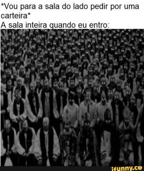 *Vou para a sala do lado pedir por uma carteira* sala inteira quando eu entro:
