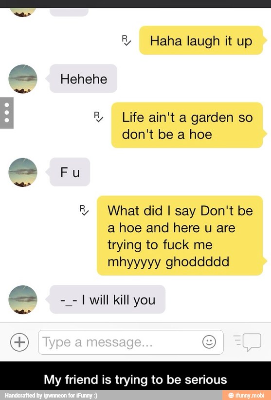 What did I say Don't be
a hoe and here u are
trying to fuck me
I will kill you
My friend is trying to be serious - My friend is trying to be serious