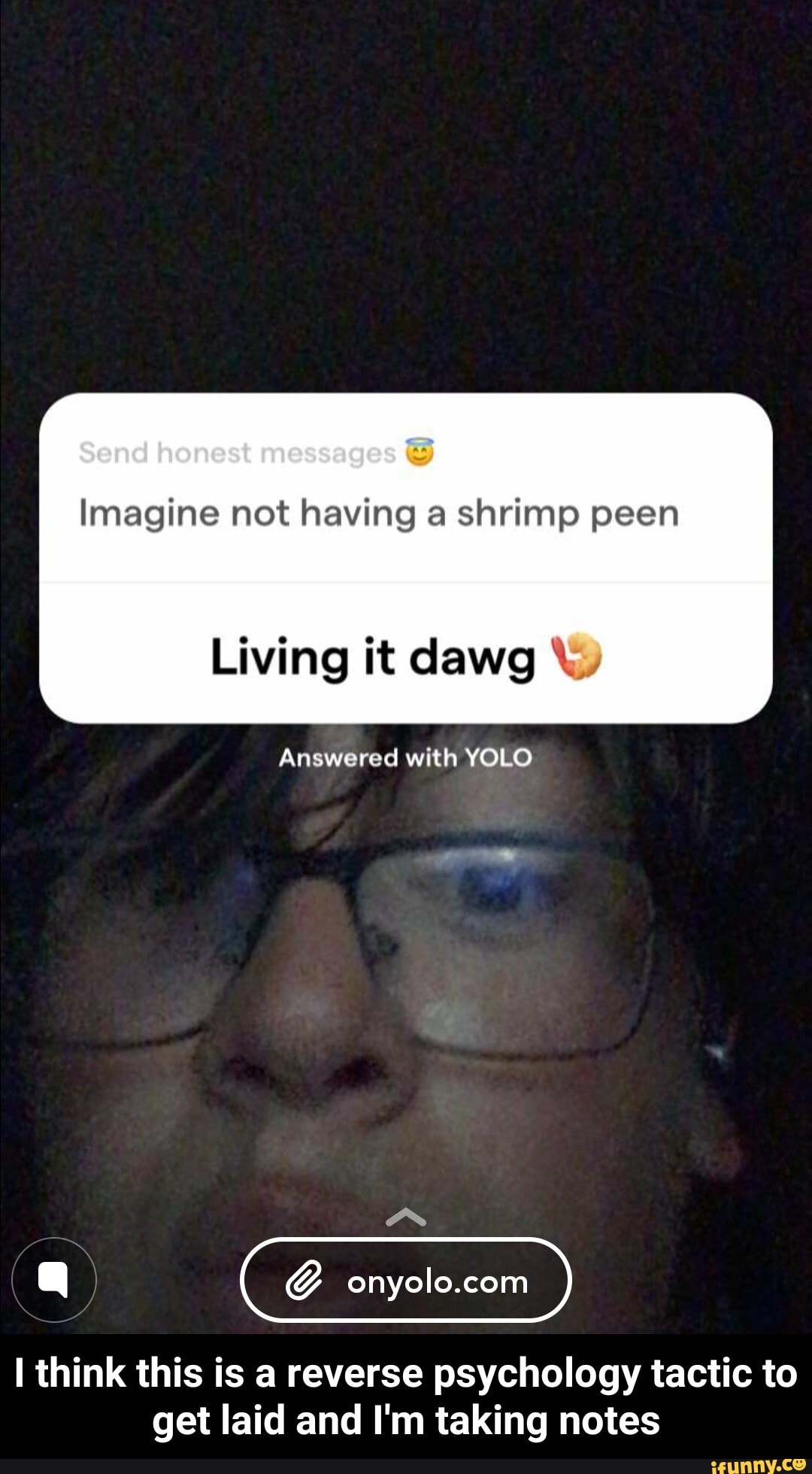 Imagine not having a shrimp peen
Living it dawg Answered with YOLO
I think this is a reverse psychology tactic to
get laid and I'm taking notes - I think this is a reverse psychology tactic to get laid and I'm taking notes