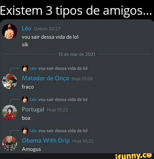 Existem 3 tipos de amigos...
Léo Ontem
vou sair dessa vida de lol
r de 2021
éo vou sair dessa vida de lol
Matador de Onça Hoje fraco
Léo vou sair dessa vida de lol
Portugal Hoje
boa
vou sair dessa vida de lol
Obama With Drip Ho
Amogus