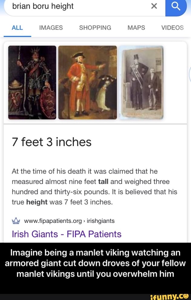 7 feet 3 inches
At the time of his death it was claimed that he
measured almost nine feet tall and weighed three
hundred and thirty-six pounds. It is believed that his
true height was 7 feet 3 inches.
Irish Giants
FIPA Patients
Imagine being a manlet viking watching an
armored giant cut down droves of your fellow
manlet vikings until you overwhelm him - Imagine being a manlet viking watching an armored giant cut down droves of your fellow manlet vikings until you overwhelm him
