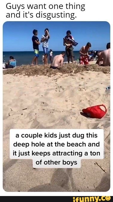Guys want one thing and it's disgusting.
a couple deep kids hole at just the dug beach this and 4 deep hole at the beach and
it just keeps attracting a ton of other boys