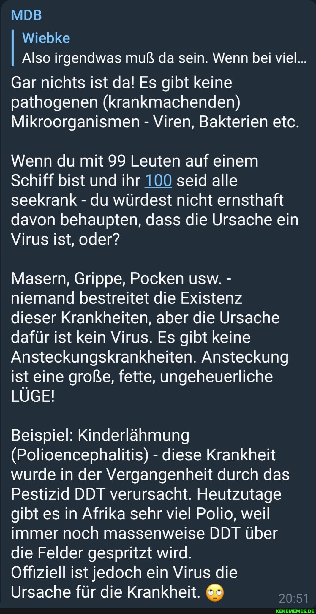 MDB
Wiebke
Also irgendwas muß da sein. Wenn bei viel...
Gar nichts ist da! Es gibt keine pathogenen (krankmachenden)
Mikroorganismen - Viren, Bakterien etc.
Wenn du mit 99 Leuten auf einem
Schiff bist und ihr 100 seid alle seekrank - du würdest nicht ernsthaft davon behaupten, dass die Ursache ein
Virus ist, oder?
Masern, Grippe, Pocken usw. - niemand bestreitet die Existenz dieser Krankheiten, aber die Ursache dafür ist kein Virus. Es gibt keine
Ansteckungskrankheiten. Ansteckung ist eine große, fette, ungeheuerliche
LÜGE!
Beispiel: Kinderlähmung
(Polioencephalitis) - diese Krankheit wurde in der Vergangenheit durch das
Pestizid DDT verursacht. Heutzutage gibt es in Afrika sehr viel Polio, weil immer noch massenweise DDT über die Felder gespritzt wird.
Offiziell ist jedoch ein Virus die
Ursache für die Krankheit.