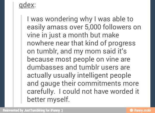 I was wondering why I was able to
easily amass over 5,000 followers on
vine in just a month but make
nowhere near that kind of progress
on tumblr, and my mom said it's
because most people on vine are
dumbasses and tumblr users are
actually usually intelligent people
and gauge their commitments more
carefully. I could not have worded it
better myself.