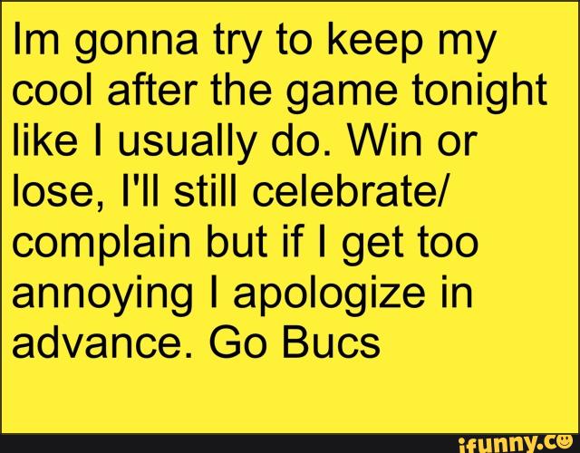 Im gonna try to keep my
cool after the game tonight
like I usually do. Win or
lose, I'll still celebrate/
complain but if I get too
annoying I apologize in
advance. Go Bucs
