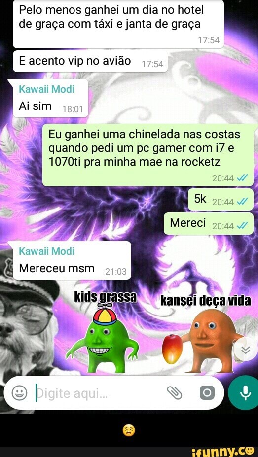 Pelo menos ganhei um dia no hotel
de graça com táxi e janta de graça
E acento vip no avião
Eu ganhei uma chinelada nas costas
quando pedi um pc gamer com i7 e
1070ti pra minha mae na rocketz - 😣