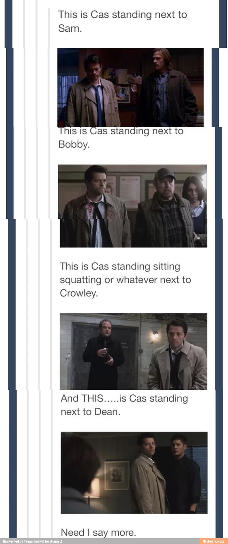 This is Cas standing next to
Sam.
This is Cas standing sitting
squatting or whatever next to
Crowley.
And THIS.....is Cas standing
next to Dean.