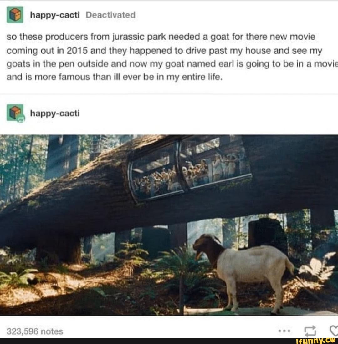 ee happy-cacti Deactivated
so these producers from jurassic park needed a goat for there new movie coming out in 2015 and they happened to drive past my house and see my goats in the pen outside and now my goat named earl is going to be in a movi and is more famous than ill ever be in my entire life.