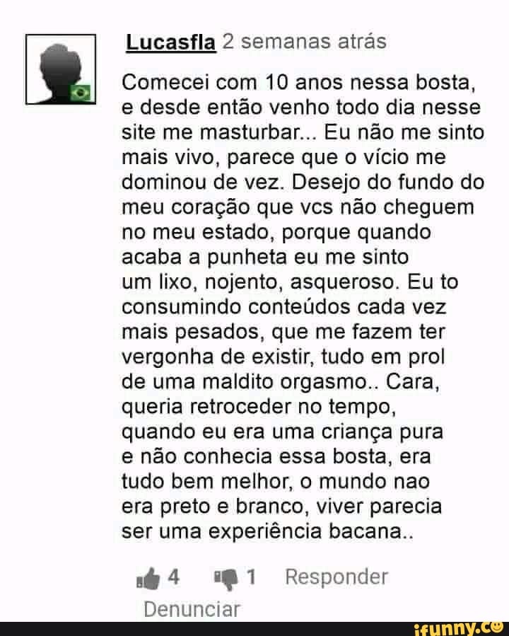 Lucasfla 2 semanas atrás
Comecei com 10 anos nessa bosta,
e desde então venho todo dia nesse
site me masturbar... Eu não me sinto
mais vivo, parece que o vício me
dominou de vez. Desejo do fundo do
meu coração que vcs não cheguem
no meu estado, porque quando
acaba a punheta eu me sinto
um lixo, nojento, asqueroso. Eu to
consumindo conteúdos cada vez
mais pesados, que me fazem ter
vergonha de existir, tudo em prol
de uma maldito orgasmo.. Cara,
queria retroceder no tempo,
quando eu era uma criança pura
e não conhecia essa bosta, era
tudo bem melhor, o mundo nao
era preto e branco, viver parecia
ser uma experiência bacana..
s@ 4 2481 Responder
Denunciar