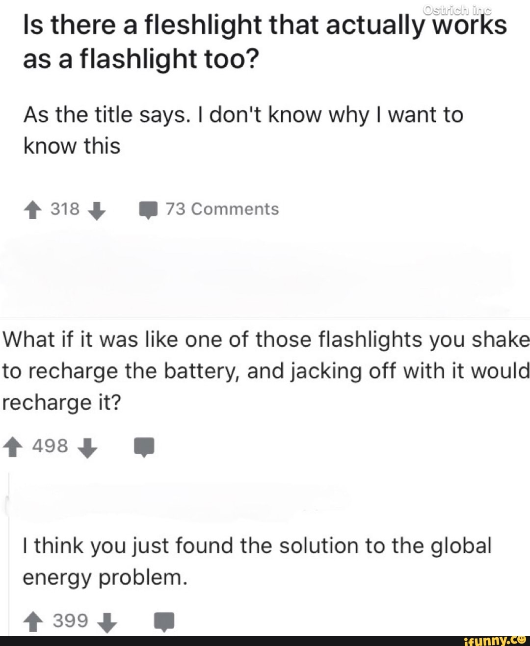 Is there a fleshlight that actually works
as a flashlight too?
As the title says. I don't know why I want to
know this
What if it was like one of those flashlights you shake
to recharge the battery, and jacking off with it would
recharge it?
I think you just found the solution to the global
energy problem.