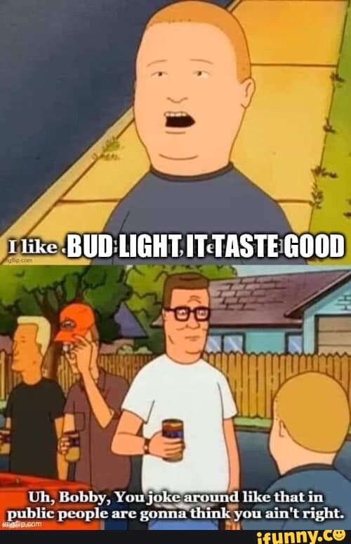 BUD LIGHT GOOD I Uh, Bobby, You joke around like that in public people are gonna thi you ain't