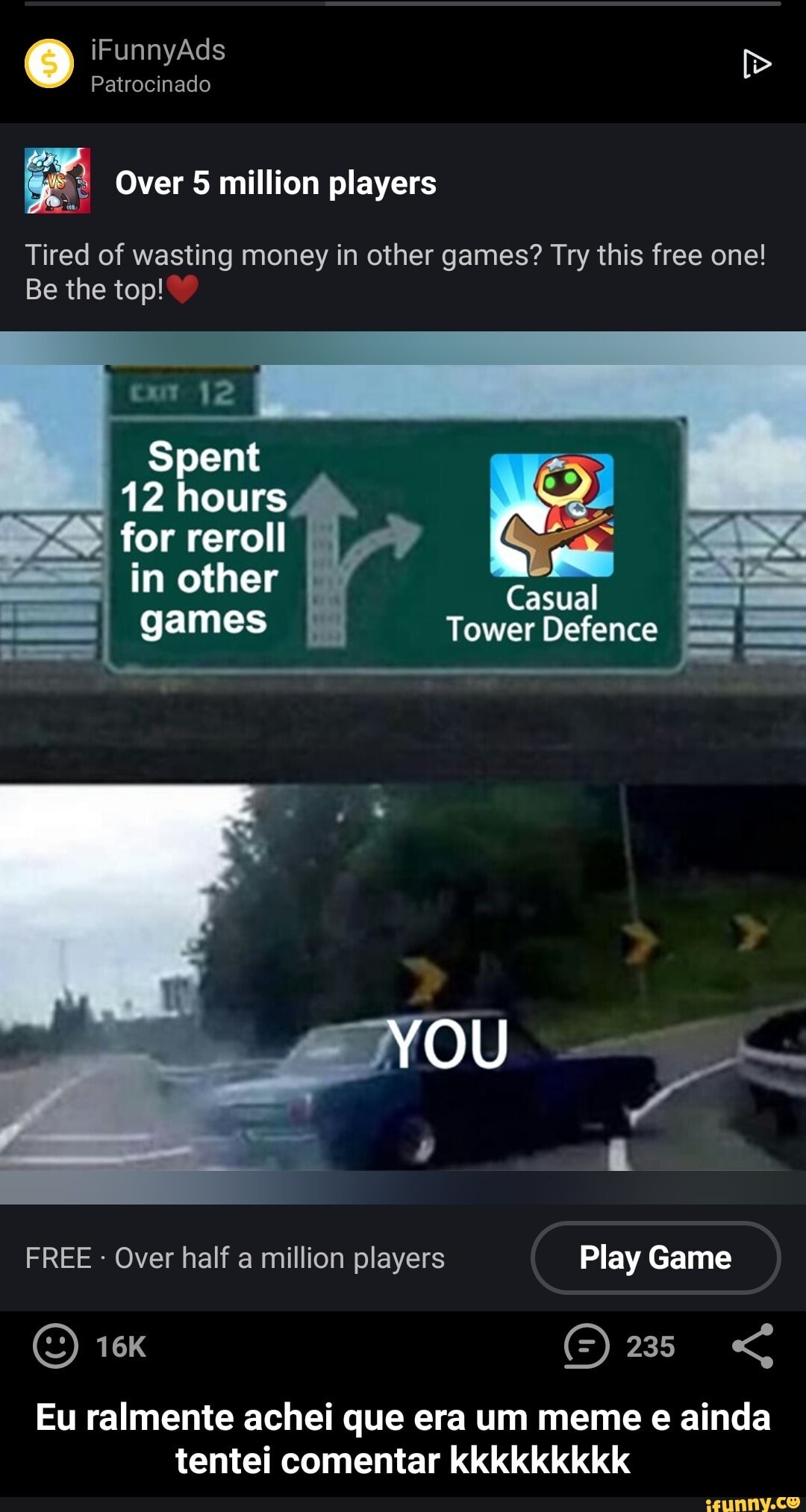 iFunnyAds
Patrocinado
Over million players
Tired of wasting money in other games? Try this free one!
Be the top!
Spent
12 hours
for reroll
Casual games
YOU
FREE Over half a million players Play Game
(5) 235 "G
Eu ralmente achei que era um meme e ainda tentei comentar kkkkkkkkk - Eu ralmente achei que era um meme e ainda tentei comentar kkkkkkkkk
