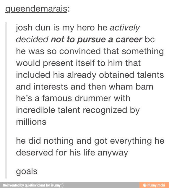 Queendemarais:
josh dun is my hero he actively
decided not to pursue a career bc
he was so convinced that something
would present itself to him that
included his already obtained talents
and interests and then wham bam
he's a famous drummer with
incredible talent recognized by
millions
he did nothing and got everything he
deserved for his life anyway
goals