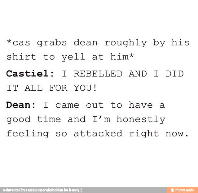 *cas grabs dean roughly by his
shirt to yell at him*
Castiel: I REBELLED AND I DID
IT ALL FOR YOU!
Dean: I came out to have a
good time and I'm honestly
feeling so attacked right now.