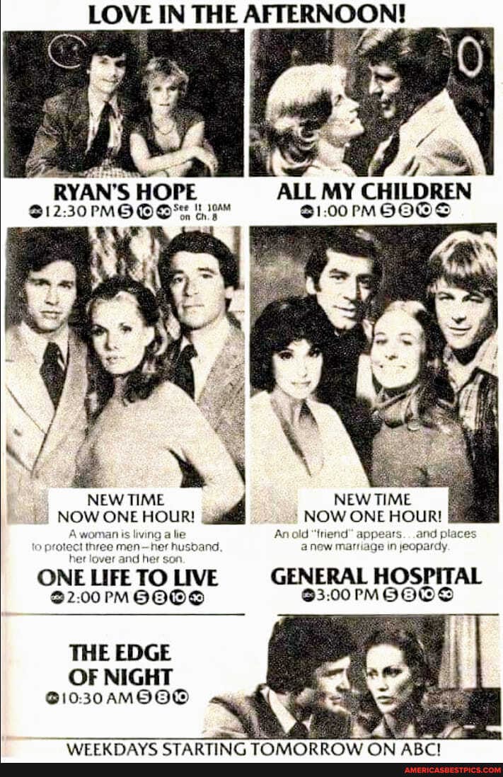 LOVE IN THE AFTERNOON!
RYAN'S HOPE ALL MY CHILDREN
NEW TIME NEW TIME NOW ONE HOUR! NOW ONE HOUR!
Anold "friend" appears. . .arv places
new marriage in jeopardy.
ONE LIFE TO LIVE GENERAL HOSPITAL
THE EDGE
OF NIGHT
30AMOOG