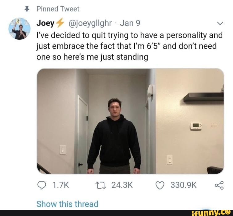 Pinned Tweet
a" Joey @joeyglighr
Bb I've decided to quit trying to have a personality and
just embrace the fact that I'm 6'5" and don't need
one so here's me just standing
e
Show this thread
