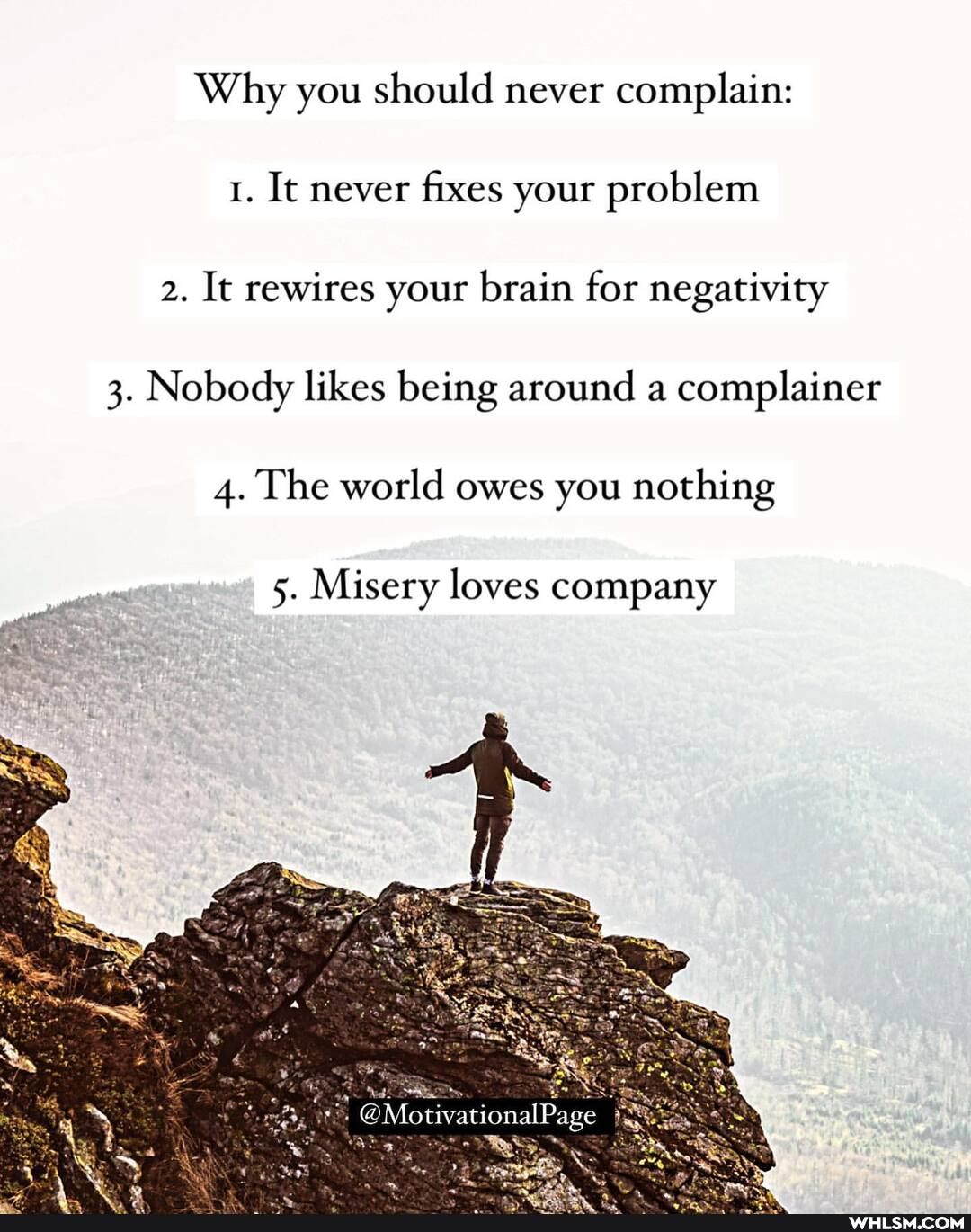Why you should never complain:
1. It never fixes your problem
2. It rewires your brain for negativity
3. Nobody likes being around a complainer
4. The world owes you nothing
5. Misery loves company
@MotivationalPage