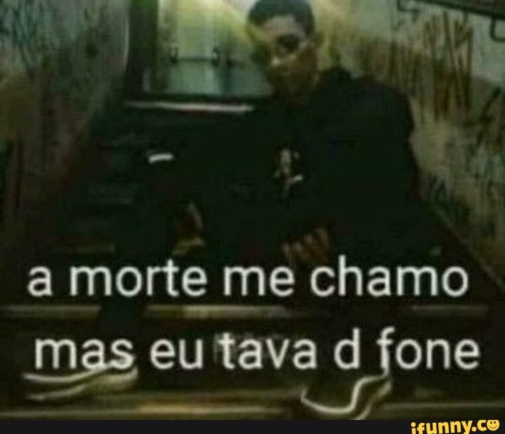 a morte me chamo
mas eu tava fone