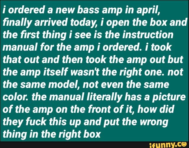 ordered a new bass amp in april, finally arrived today, i open the box and the first thing i see is the instruction manual for the amp i ordered. i took that out and then took the amp out but the amp itself wasn't the right one. not the same model, not even the same color. the manual literally has a picture of the amp on the front of it, how did they fuck this up and put the wrong thing in the right box