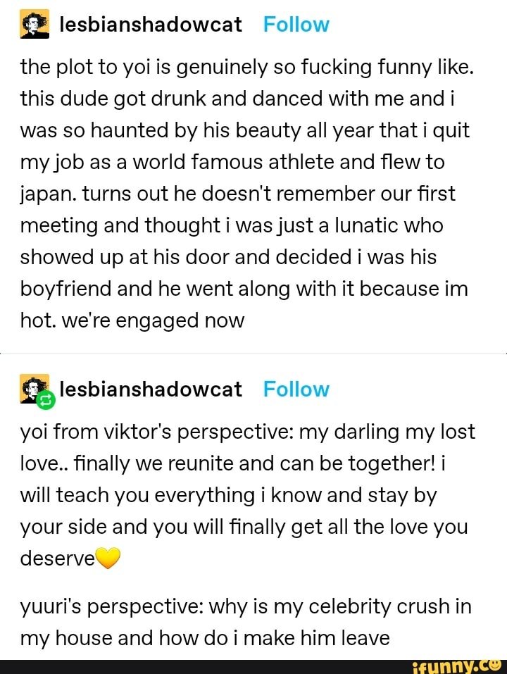 @ lesbianshadowcat Follow
the plot to yoi is genuinely so fucking funny like.
this dude got drunk and danced with me and i was so haunted by his beauty all year that i quit my job as a world famous athlete and flew to japan. turns out he doesn't remember our first meeting and thought i was just a lunatic who showed up at his door and decided was his boyfriend and he went along with it because im hot. we're engaged now
lesbianshadowcat Follow
yoi from viktor's perspective: my darling my lost love.. finally we reunite and can be together! i will teach you everything i know and stay by your side and you will finally get all the love you deserve,
yuuri's perspective: why is my celebrity crush in my house and how do i make him leave