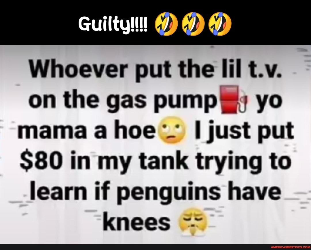 Whoever put the Iil t.v.
on the gas pump: yo mama a hoe I just put
$80 in my tank trying to learn if penguins have knees