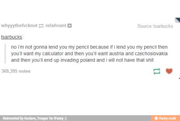 whyyythefvcknot = relahvant Source: tsarbucks
no i'm not gonna lend you my pencil because if i lend you my pencil then
you'll want my calculator and then you'll want austria and czechoslovakia
and then you'll end up invading poland and
i
will not have that shit
369,395 notes
aw
x