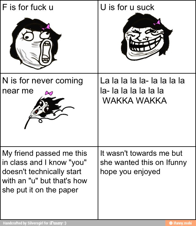 F is for fuck u U is for u suck
N is for never coming
WAKKA WAKKA
My friend passed me this
in class and I know "you"
doesn't technically start
with an "u" but that's how
she put it on the paper
It wasn't towards me but
she wanted this on Ifunny
hope you enjoyed