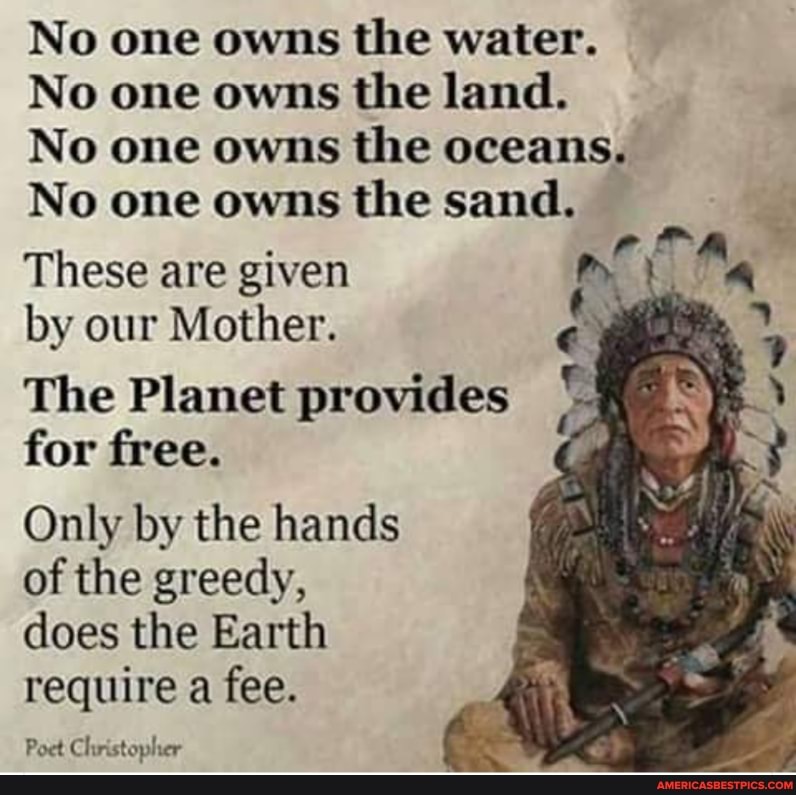 No one owns the water.
No one owns the land.
No one owns the oceans,
No one owns the sand.
These are given
by our Mother.
The Planet provides for free.
Only by the hands of the greedy, does the Earth require a fee.
Poet Christopher