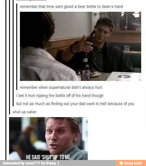 remember that time sam glued a beer bottle to dean's hand
remember when supematural didn't always hurt
I betit hurt ripping the bottle of of his hand though
but not as much as finding out your dad went to hell because of you
shut up satan