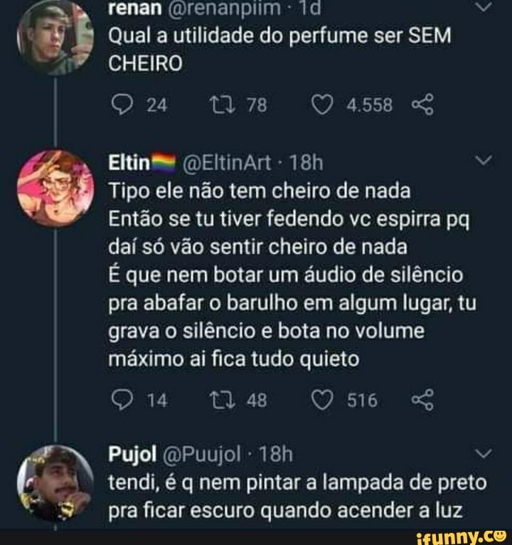 renan (mrenanpiim da
Qual a utilidade do perfume ser SEM CHEIRO
24 78 4.558
Eltinse (DEltinArt -
Tipo ele não tem cheiro de nada
Então se tu tiver fedendo vc espirra pq daí só vão sentir cheiro de nada
É que nem botar um áudio de silêncio pra abafar o barulho em algum lugar, tu grava o silêncio e bota no volume máximo ai fica tudo quieto
14 Us D5m6
Pujol (OPuujol -
tendi, é q nem pintar a lampada de preto pra ficar escuro quando acender a luz