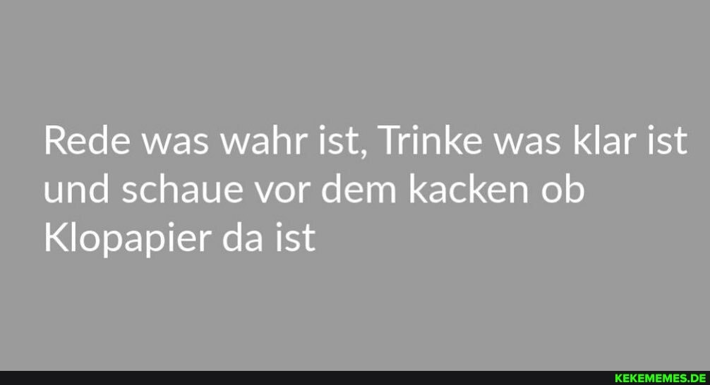 Rede was wahr ist, Trinke was klar ist und schaue vor dem kacken ob
Klopapier da ist