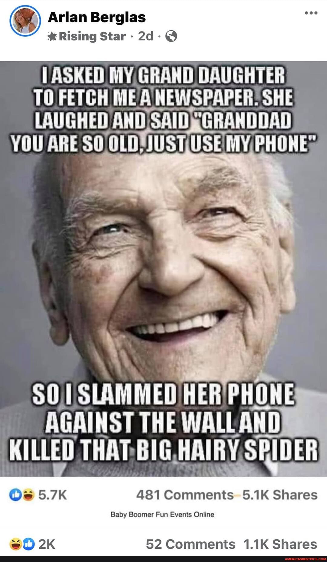 Arlan Berglas
Rising Star -
ASKED MY GRAND DAUGHTER TO FETCH ME NEWSPAPER: SHE LAUGHED AND SAID GRANDDAD YOU ARE SO 'OLDNUST We MY, PHONES
AGAINST THE WALLAND KILLED BIG HAIRY, SPIDER
481 Comments- 5.1K Shares
Baby Boomer Fun Events Online
52 Comments 1.1K Shares
