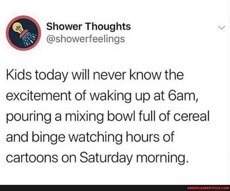 Shower Thoughts
Kids today will never know the excitement of waking up at Sam, pouring a mixing bowl full of cereal and binge watching hours of cartoons on Saturday morning.