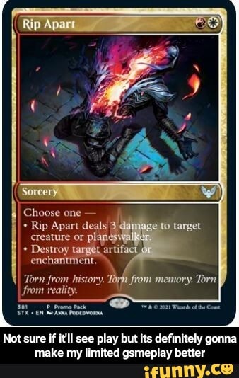 Choose one
Rip Apart deals creature or plangsv
Destroy targer artifact
enchantment.
Torn from history. Torh from memory. Torn from reality.
Not sure if itll see play but its definitely gonna make my limited gsmeplay better - Not sure if it'll see play but its definitely gonna make my limited gsmeplay better