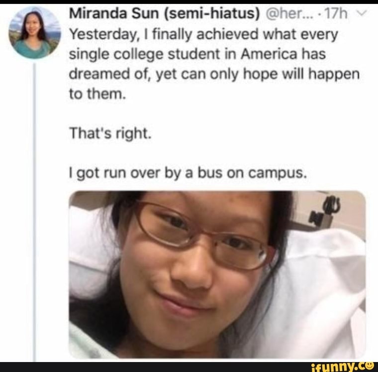 Miranda Sun (semi-hiatus) @her... -
Yesterday, I finally achieved what every single college student in America has
dreamed of, yet can only hope will happen to them.
That's right.
I got run over by a bus on campus.