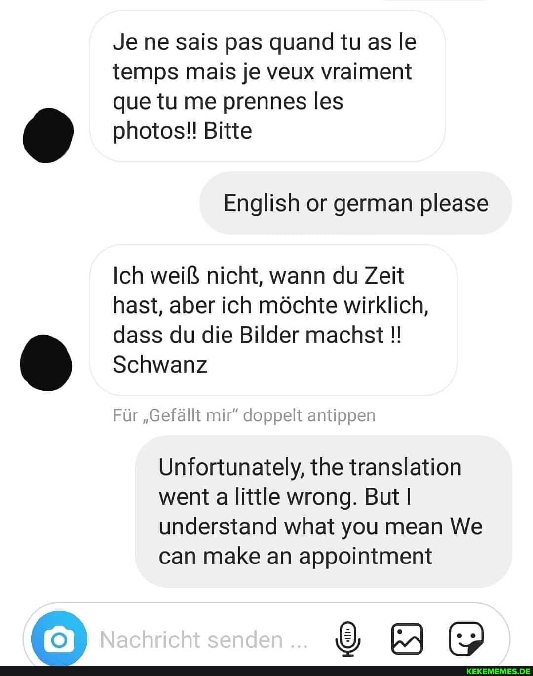 Je ne sais pas quand tu as le temps mais je veux vraiment aue tu me prennes les photos!! Bitte
Ich weiß nicht, wann du Zeit hast, aber ich möchte wirklich, dass du die Bilder machst
Schwanz
Für "Gefällt mir" doppelt antippen
Unfortunately, the translation went a little wrong. But understand what you mean We can make an appointment
Nachricht senden