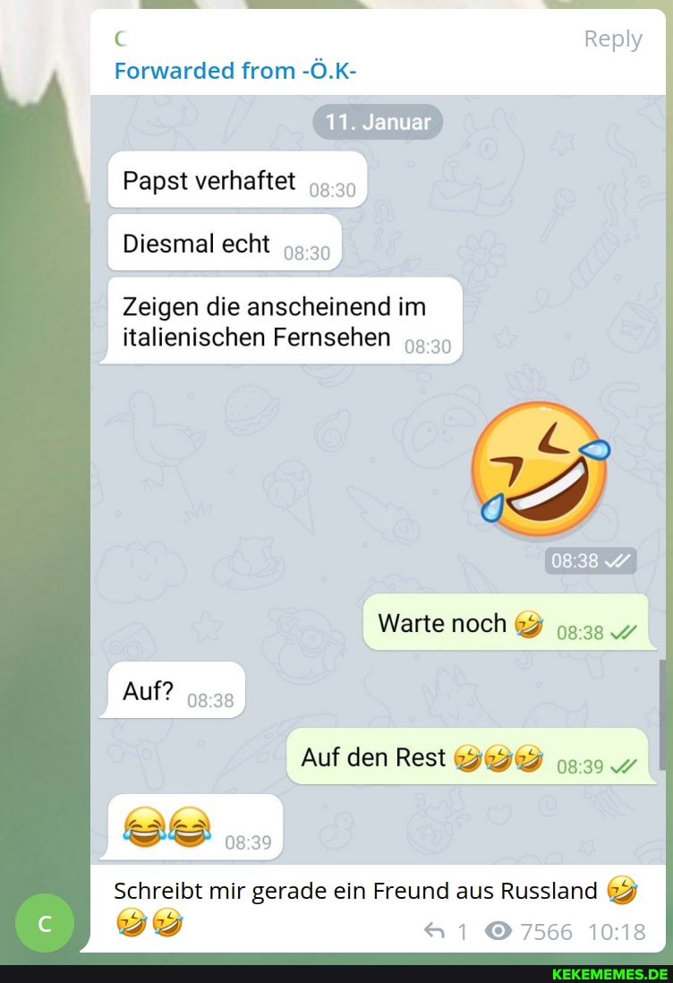 Reply
Forwarded from -Ö.K-
11. Januar
Papst verhaftet
I Diesmal echt
Zeigen die anscheinend im italienischen Fernsehen
Warte noch
Auf?
Auf den Rest
Schreibt mir gerade ein Freund aus Russland
7566