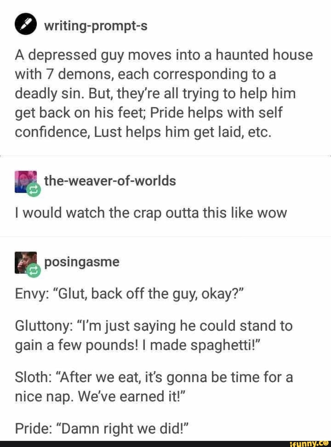 writing-prompt-s
A depressed guy moves into a haunted house with 7 demons, each corresponding to a deadly sin. But, they're all trying to help him get back on his feet; Pride helps with self confidence, Lust helps him get laid, etc.
the-weaver-of-worlds
I would watch the crap outta this like wow
Envy: "Glut, back off the guy, okay?"
Gluttony: "I'm just saying he could stand to gain a few pounds! I made spaghetti!"
Sloth: "After we eat, it's gonna be time for a nice nap. We've earned it!"
Pride: "Damn right we did!"