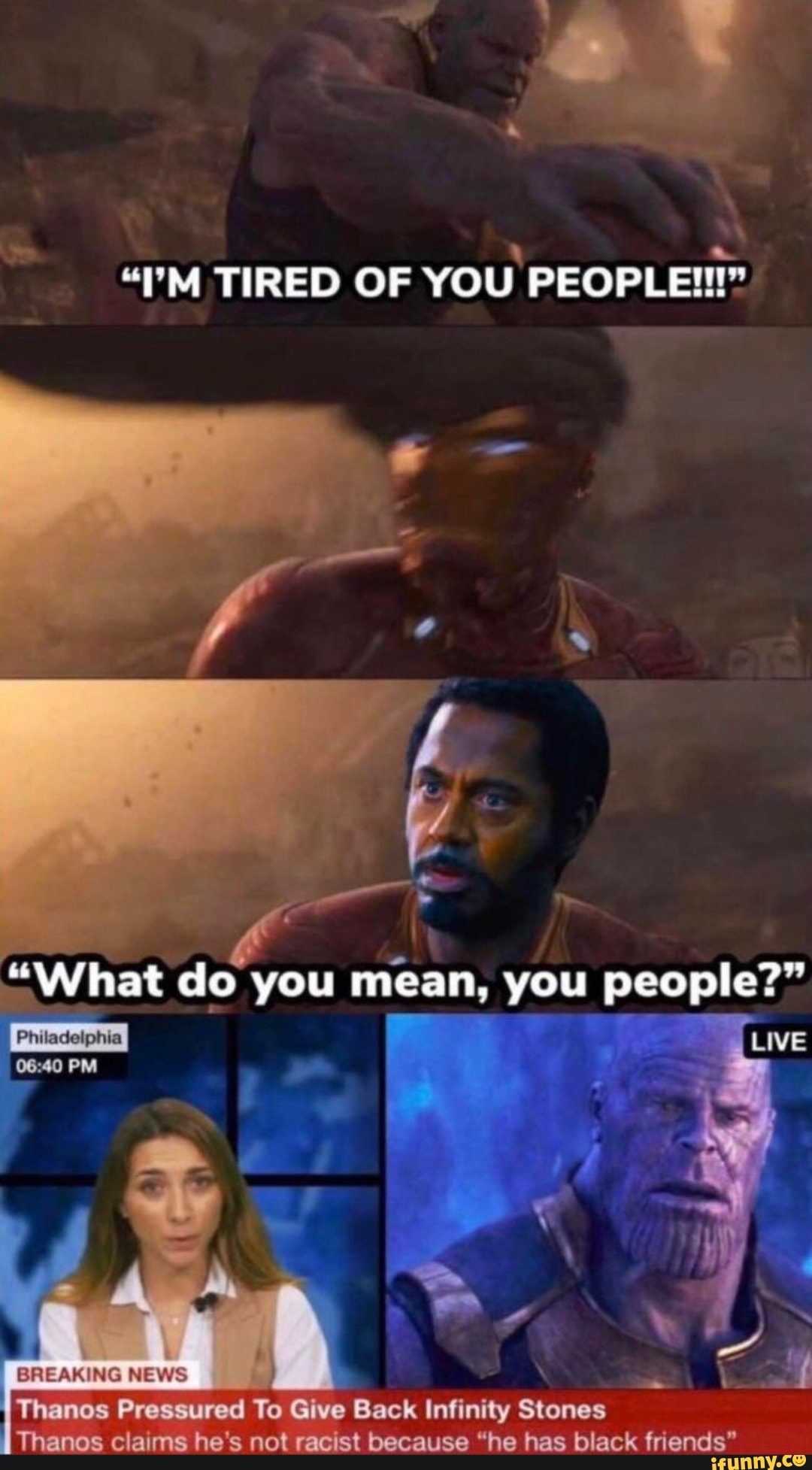 "PM TIRED OF YOU PEOPLE!"
"What do you mean, you people?"
[Live
Philadelphia
NEWS Vinanos Pressured To Give Back Infinity Stones
Thanos claims he not racist because "he has black friends"