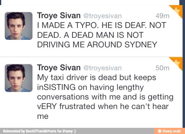 Troye Sivan @troyesivar 49m
I MADE A TYPO. HE IS DEAF. NOT
DEAD. A DEAD MAN IS NOT
DRIVING ME AROUND SYDNEY
Troye Sivan @iroyesivan 50m
My taxi driver is dead but keeps
inSISTING on having lengthy
conversations with me and is getting
vERY frustrated when he can't hear
me
