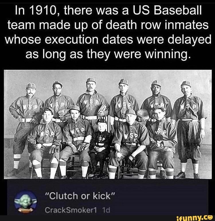 In 1910, there was a US Baseball team made up of death row inmates whose execution dates were delayed
as long as they were winning.
"Clutch or kick"
CrackSmoker1 id