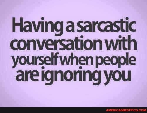 Having a sarcastic conversation with
yourself when people are ignoring you