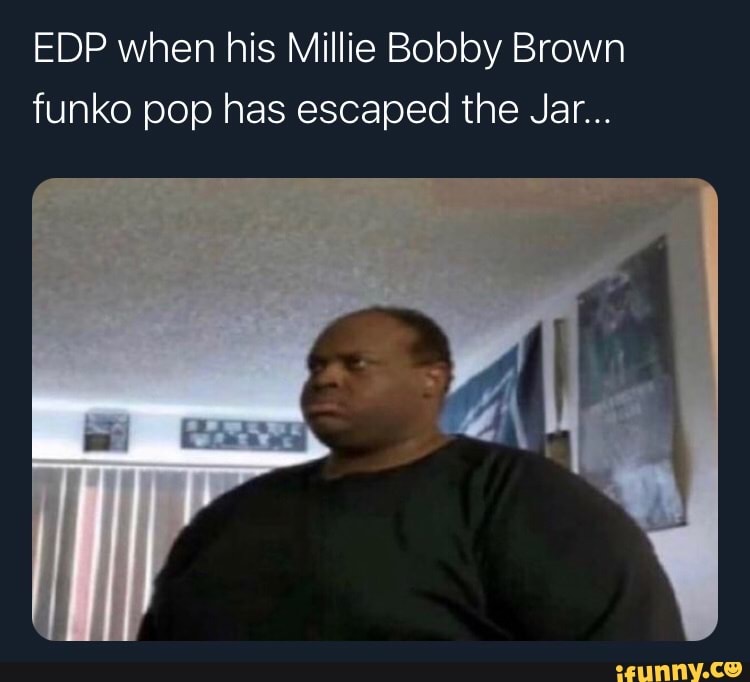 EDP when his Millie Bobby Brown funko pop has escaped the Jar...