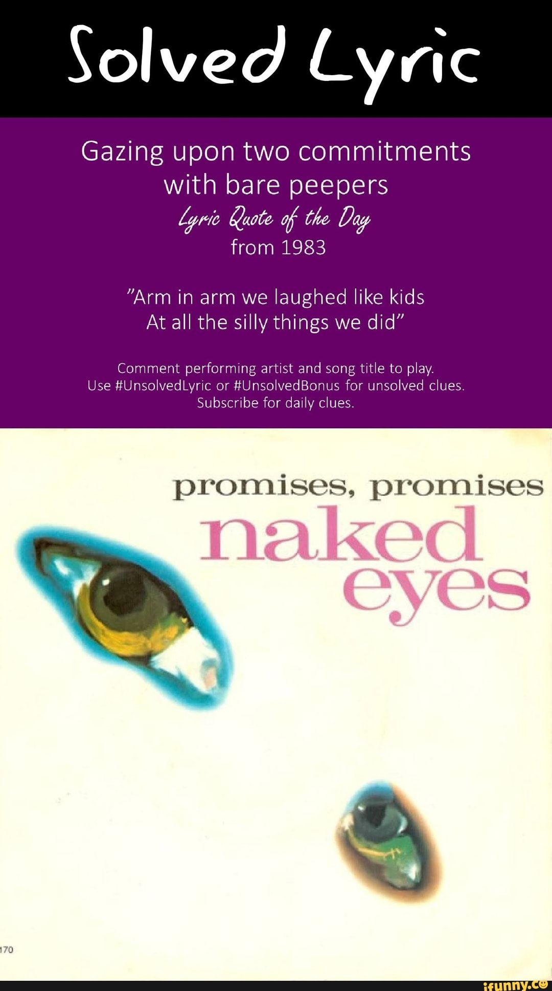 Solved Lyric
Gazing upon two commitments with bare peepers
Lyric Kuote of the Day from 1983
"Arm in arm we laughed like kids
At all the silly things we did"
Comment performing artist and song title to play.
Use #UnsolvedLyric or #UnsolvedBonus for unsolved clues
Subscribe for daily clues.
promises, promises naked
CVES