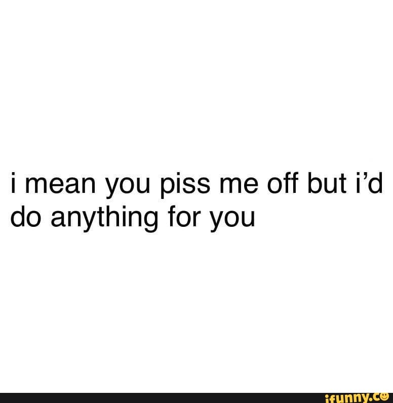 i mean you piss me off but i'd
do anything for you