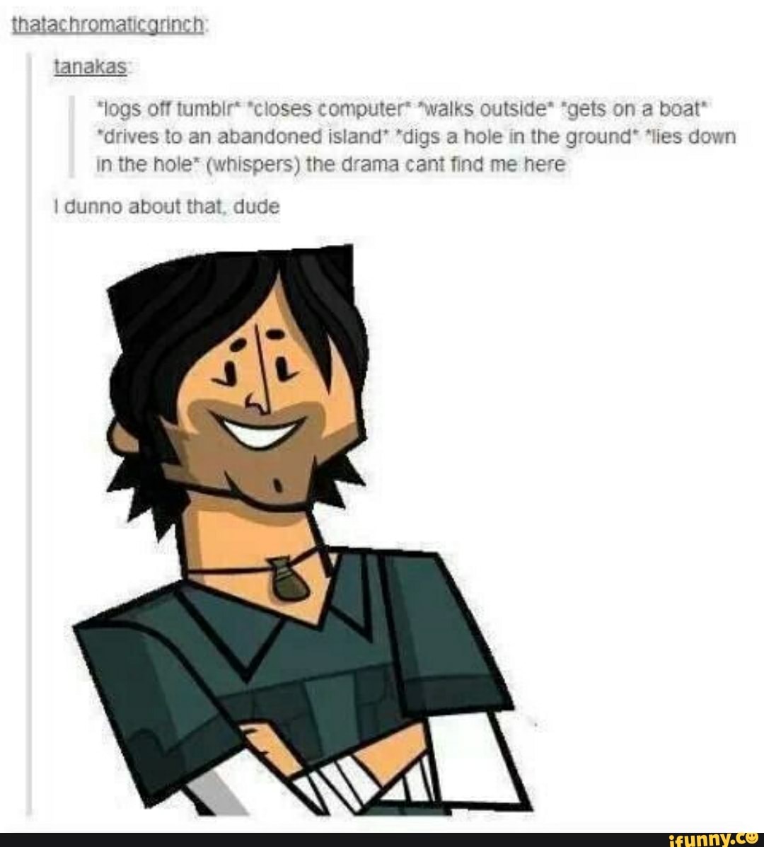 tanakas
'logs off tumbir* *closes computer* *walks outside* "gets on a boat"
"drives to an abandoned island' "digs a hole in the ground" "lies down
in the hole* (whispers) the drama cant find me here
I dunno about that, dude