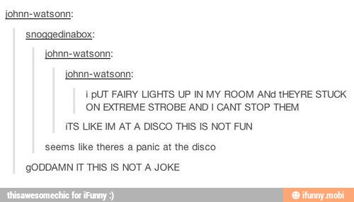 snoggedinabox:
E PUT FAIRY LIGHTS UP IN MY ROOM ANd tHEYRE STUCK
ON EXTREME STROBE AND I CANT STOP THEM
ITS LIKE IM AT A DISCO THIS IS NOT FUN
seems like theres a panic at the disco
gODDAMN IT THIS IS NOT A JOKE