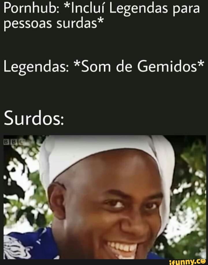 Pornhub: *Incluí Legendas para pessoas surdas*
Legendas: *Som de Gemidos*
Surdos: